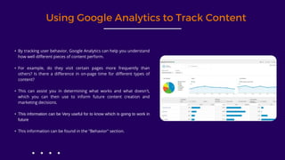 Using Google Analytics to Track Content
• By tracking user behavior, Google Analytics can help you understand
how well different pieces of content perform.
• For example, do they visit certain pages more frequently than
others? Is there a difference in on-page time for different types of
content?
• This can assist you in determining what works and what doesn't,
which you can then use to inform future content creation and
marketing decisions.
• This information can be Very useful for to know which is going to work in
future
• This information can be found in the "Behavior" section.
 