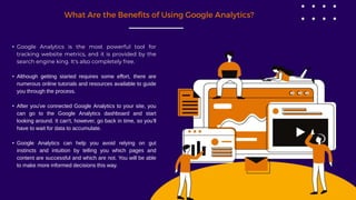What Are the Benefits of Using Google Analytics?
• Google Analytics is the most powerful tool for
tracking website metrics, and it is provided by the
search engine king. It's also completely free.
• Although getting started requires some effort, there are
numerous online tutorials and resources available to guide
you through the process.
• After you've connected Google Analytics to your site, you
can go to the Google Analytics dashboard and start
looking around. It can't, however, go back in time, so you'll
have to wait for data to accumulate.
• Google Analytics can help you avoid relying on gut
instincts and intuition by telling you which pages and
content are successful and which are not. You will be able
to make more informed decisions this way.
 