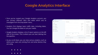 Google Analytics Interface
• Once you've created your Google Analytics account, you
can connect different URLs and select which one to
investigate from the drop-down menu.
• Analytics first displays basic traffic data, including dates.
You can change the dates to suit your needs.
• Google Analytics displays a list of report options on the left
side of the screen. This is where you can start delving into
the specifics.
• As you scroll down, you can view various analytics, such as
where your users are coming from and what devices they
are using.
 