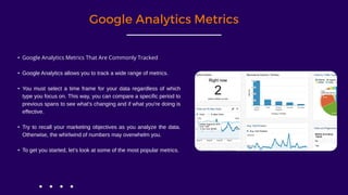 Google Analytics Metrics
• Google Analytics Metrics That Are Commonly Tracked
• Google Analytics allows you to track a wide range of metrics.
• You must select a time frame for your data regardless of which
type you focus on. This way, you can compare a specific period to
previous spans to see what's changing and if what you're doing is
effective.
• Try to recall your marketing objectives as you analyze the data.
Otherwise, the whirlwind of numbers may overwhelm you.
• To get you started, let's look at some of the most popular metrics.
 