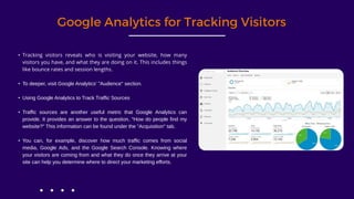 Google Analytics for Tracking Visitors
• Tracking visitors reveals who is visiting your website, how many
visitors you have, and what they are doing on it. This includes things
like bounce rates and session lengths.
• To deeper, visit Google Analytics' "Audience" section.
• Using Google Analytics to Track Traffic Sources
• Traffic sources are another useful metric that Google Analytics can
provide. It provides an answer to the question, "How do people find my
website?" This information can be found under the "Acquisition" tab.
• You can, for example, discover how much traffic comes from social
media, Google Ads, and the Google Search Console. Knowing where
your visitors are coming from and what they do once they arrive at your
site can help you determine where to direct your marketing efforts.
 