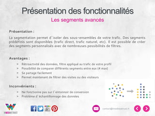 Présentation des fonctionnalités
Les segments avancés
Présentation :
La segmentation permet d’isoler des sous-ensembles de votre trafic. Des segments
prédéfinis sont disponibles (trafic direct, trafic naturel, etc). Il est possible de créer
des segments personnalisés avec de nombreuses possibilités de filtres.
Avantages :
> 
> 
> 
> 

Rétroactivité des données, filtre appliqué au trafic de votre profil
Possibilité de comparer différents segments entre eux (4 max)
Se partage facilement
Permet maintenant de filtrer des visites ou des visiteurs

Inconvénients :
>  Ne fonctionne pas sur l’entonnoir de conversion
>  Problème d’échantillonnage des données

contact@inwebwetrust.fr

 