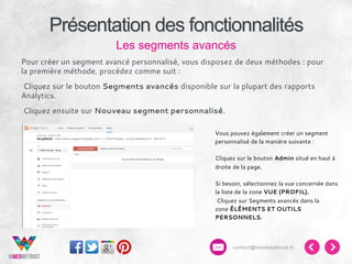 Présentation des fonctionnalités
Les segments avancés
Pour créer un segment avancé personnalisé, vous disposez de deux méthodes : pour
la première méthode, procédez comme suit :
 Cliquez sur le bouton Segments avancés disponible sur la plupart des rapports
Analytics.
 Cliquez ensuite sur Nouveau segment personnalisé.
 

Vous pouvez également créer un segment
personnalisé de la manière suivante :
Cliquez sur le bouton Admin situé en haut à
droite de la page.
 
Si besoin, sélectionnez la vue concernée dans
la liste de la zone VUE (PROFIL).
 Cliquez sur Segments avancés dans la
zone ÉLÉMENTS ET OUTILS
PERSONNELS.

contact@inwebwetrust.fr

 
