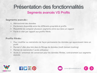 Présentation des fonctionnalités
Segments avancés VS Profils
Segments avancés :
> 
> 
> 
> 

Rétroactivité des données
Facilement disponible entre les différents propriété et profils
Possibilité de comparer plusieurs segments entre eux dans un rapport
Facile à créer par rapport aux profils filtrés

Profils filtrés :
>  Pour modifier ou restreindre de façon permanente les données qui apparaissent dans un
profil
>  Permet d’aller plus loin dans le filtrage de données (multi domain tracking)
>  Permet de restreindre l’accès utilisateur
>  Accès à l’entonnoir de conversion pour les données filtrées, contrairement aux segments
avancés

contact@inwebwetrust.fr

 
