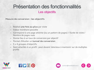 Présentation des fonctionnalités
Les objectifs
Mesure de conversion : les objectifs
–  Réalisé une fois au plus par visite
–  Valeur monétaire possible
–  Correspond à une page atteinte (ou un pattern de pages) / Durée de visite /
Nombre de pages vues
–  Donne lieu à un taux de conversion par objectif
–  Permet d'étudier un tunnel de conversion
–  5 x 4 groupes d'objectifs
–  Sont attachés à un profil : peut devenir laborieux à maintenir sur de multiples
profils

contact@inwebwetrust.fr

 