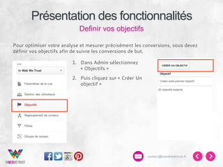 Présentation des fonctionnalités
Definir vos objectifs
Pour optimiser votre analyse et mesurer précisément les conversions, vous devez
définir vos objectifs afin de suivre les conversions de but.
1.  Dans Admin sélectionnez
« Objectifs »
2.  Puis cliquez sur « Créer Un
objectif »

contact@inwebwetrust.fr

 