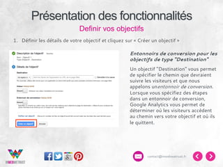 Présentation des fonctionnalités
Definir vos objectifs
1.  Définir les détails de votre objectif et cliquez sur « Créer un objectif »
Entonnoirs de conversion pour les
objectifs de type "Destination"
Un objectif "Destination" vous permet
de spécifier le chemin que devraient
suivre les visiteurs et que nous
appelons unentonnoir de conversion.
Lorsque vous spécifiez des étapes
dans un entonnoir de conversion,
Google Analytics vous permet de
déterminer où les visiteurs accèdent
au chemin vers votre objectif et où ils
le quittent.

contact@inwebwetrust.fr

 