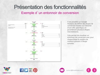 Présentation des fonctionnalités
Exemple d’un entonnoir de conversion
Il est possible sur Google
Analytics de définir des étapes de
conversion basées sur l’atteinte
d’une URL spécifique, en
paramétrant plusieurs étapes
intermédiaires.
Cela permet de visualiser un
entonnoir de conversion avec pour
chaque étape le nombre de
visiteurs passant à l’étape
suivante.

contact@inwebwetrust.fr

 