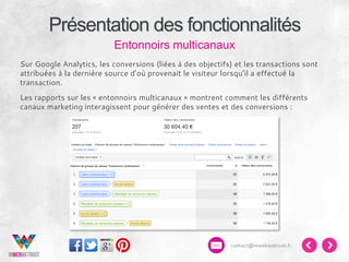 Présentation des fonctionnalités
Entonnoirs multicanaux
Sur Google Analytics, les conversions (liées à des objectifs) et les transactions sont
attribuées à la dernière source d’où provenait le visiteur lorsqu’il a effectué la
transaction.
Les rapports sur les « entonnoirs multicanaux » montrent comment les différents
canaux marketing interagissent pour générer des ventes et des conversions :

contact@inwebwetrust.fr

 