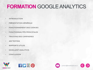 FORMATION GOOGLE ANALYTICS
• 

INTRODUCTION

• 

PRÉSENTATION GÉNÉRALE

• 

FONCTIONNEMENT DES COOKIES

• 

FONCTIONNALITÉS PRINCIPALES

• 

TRACKING DES CAMPAGNES

• 

A/B TESTING

• 

RAPPORTS UTILES

• 

EXCELLENT ANALYTICS

• 

CONCLUSION

contact@inwebwetrust.fr

 