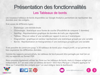 Présentation des fonctionnalités
Les Tableaux de bords
Les nouveaux tableaux de bords disponibles sur Google Analytics permettent de représenter des
données avec des widgets.
Il en existe de différents types :
– 
– 
– 
– 
– 
– 

Statistique : une donnée brute
Chronologie : Statistique sous forme de courbe (Possibilité de comparer 2 données)
GeoMap : Représentation graphique de données de trafic par région/ville
Tableau : Mise en valeur d’une variable par rapport à une ou 2 statistiques
Diagrammes : graphique en secteur représentant une statistique groupé par une variable
Barres : Représentation en histogrammes d’une statistique groupée par une variable

Il est possible de construire jusqu’à 20 tableaux de bords pour chaque profil, ce qui permet de
bien segmenter les différentes données.
Comme les rapports personnalisés, les tableaux de bord peuvent être partagés par mail (en un
clic) ou exportés au format PDF.
Nous pouvons également utiliser les fitres sur les tableaux de bords, mais ici chaque widget est
indépendant. Si l’on veut créer un tableau de bord « SEO Hors Marque », il faudra appliquer le
filtre sur l’ensemble des widgets que l’on veut intégrer dans le dashboard.
contact@inwebwetrust.fr

 