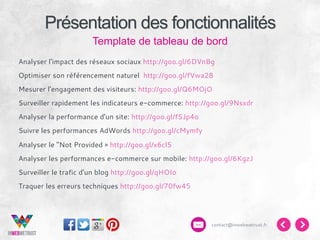 Présentation des fonctionnalités
Template de tableau de bord
Analyser l'impact des réseaux sociaux http://goo.gl/6DVnBg
Optimiser son référencement naturel http://goo.gl/fVwa28
Mesurer l'engagement des visiteurs: http://goo.gl/Q6MOjO
Surveiller rapidement les indicateurs e-commerce: http://goo.gl/9Nsxdr
Analyser la performance d'un site: http://goo.gl/fSJp4o
Suivre les performances AdWords http://goo.gl/cMymfy
Analyser le "Not Provided » http://goo.gl/x6cl5
Analyser les performances e-commerce sur mobile: http://goo.gl/6KgzJ
Surveiller le trafic d'un blog http://goo.gl/qHOIo
Traquer les erreurs techniques http://goo.gl/70fw45

contact@inwebwetrust.fr

 