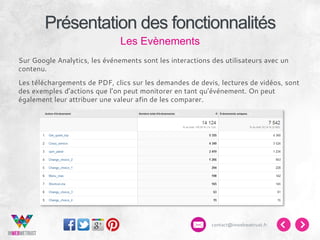 Présentation des fonctionnalités
Les Evènements
Sur Google Analytics, les événements sont les interactions des utilisateurs avec un
contenu.
Les téléchargements de PDF, clics sur les demandes de devis, lectures de vidéos, sont
des exemples d’actions que l’on peut monitorer en tant qu’événement. On peut
également leur attribuer une valeur afin de les comparer.

contact@inwebwetrust.fr

 
