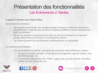 Présentation des fonctionnalités
Les Evènements d’Alertes
2 types d’alertes sont disponibles :
Les alertes automatiques :
–  Ce nouveau service offert par Google permet d’envoyer à différents utilisateurs
une alerte par e-mail dès que survient un élément prédéfini (comme une baisse de
trafic non prévue).
–  Ce service analyse en permanence le trafic du site et le compare à une période
passée, déterminée en fonction d’une fréquence choisie.
–  Les alertes peuvent être quotidiennes, hebdomadaires ou mensuelles.
Les alertes personnalisées :
–  Il y a la possibilité de générer une alerte personnalisée selon différents critères :
•  Le type de variable à étudier : trafic général ou segmenté, type de visiteur, mot
clé, landing page, etc.
•  L’évènement déclencheur de l’alerte : pages vues, taux de rebond, nouvelles
visites, taux de conversion, etc.
contact@inwebwetrust.fr

 