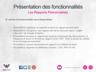 Présentation des fonctionnalités
Les Rapports Personnalisés
D’autres fonctionnalités sont disponibles
–  Possibilité d’appliquer un segment avancé au rapport personnalisé
–  Possibilité d’enregistrer son rapport afin de le retrouver dans l’onglet
« Accueil » de Google Analytics
–  Possibilité d’envoyer le rapport par email en choisissant les destinataires, la
fréquence d’envoi, le format du rapport (CSV, PDF, TSV), la durée de validité
et un message personnalisé
–  Possibilité d’ajouter directement le rapport à un tableau de bord
–  Possibilité d’exporter en différents formats : CSV, PDF et TSV

contact@inwebwetrust.fr

 
