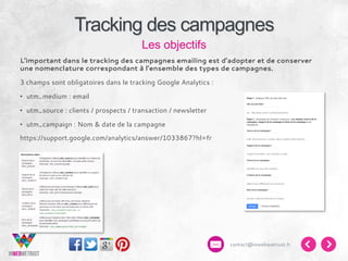 Tracking des campagnes
Les objectifs
L’important dans le tracking des campagnes emailing est d’adopter et de conserver
une nomenclature correspondant à l’ensemble des types de campagnes.
3 champs sont obligatoires dans le tracking Google Analytics :
•  utm_medium : email
•  utm_source : clients / prospects / transaction / newsletter
•  utm_campaign : Nom & date de la campagne
https://support.google.com/analytics/answer/1033867?hl=fr

contact@inwebwetrust.fr

 