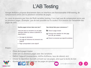 L’AB Testing
Google Analytics propose directement dans on interface une fonctionnalité d’AB testing, de
comparaisons entre une ou plusieurs variantes de pages.
Ici, nous ne pouvons pas faire de Multi variables testing, il ne s’agit que de comparaison entre une
ou plusieurs pages. (Exemple : pas de test possible sur la couleur d’un bouton sur l’ensemble des
pages du site).

Etapes :
– 
– 
– 
– 
– 

Choix de la page à tester
Créer une ou plusieurs pages avec des variations
Définir l’objectif (transactions, chiffre d’affaires, taux de rebond, etc)
Choisir la répartition du trafic arrivant sur ces pages, ainsi que la durée du test
Ajouter un code spécifique sur les pages en question
contact@inwebwetrust.fr

 