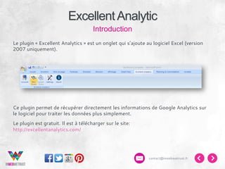 Excellent Analytic
Introduction
Le plugin « Excellent Analytics » est un onglet qui s’ajoute au logiciel Excel (version
2007 uniquement).

Ce plugin permet de récupérer directement les informations de Google Analytics sur
le logiciel pour traiter les données plus simplement.
Le plugin est gratuit. Il est à télécharger sur le site:
http://excellentanalytics.com/

contact@inwebwetrust.fr

 