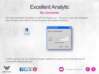 Excellent Analytic
Se connecter
Sur une connexion standard, il suffit de cliquer sur « Account » puis de renseigner
dans la pop-up le mail et le mot de passe du compte Analytics.

A noter qu’il arrive sur certains réseaux utilisant un proxy et un firewall, que la
connexion n’aboutisse pas.

contact@inwebwetrust.fr

 