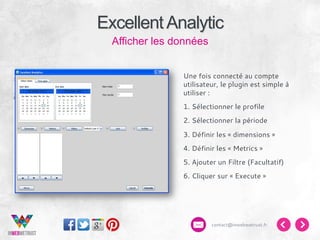 Excellent Analytic
Afficher les données
Une fois connecté au compte
utilisateur, le plugin est simple à
utiliser :
1. Sélectionner le profile
2. Sélectionner la période
3. Définir les « dimensions »
4. Définir les « Metrics »
5. Ajouter un Filtre (Facultatif)
6. Cliquer sur « Execute »

contact@inwebwetrust.fr

 