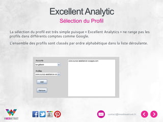 Excellent Analytic
Sélection du Profil
La sélection du profil est très simple puisque « Excellent Analytics » ne range pas les
profils dans différents comptes comme Google.
L’ensemble des profils sont classés par ordre alphabétique dans la liste déroulante.

contact@inwebwetrust.fr

 