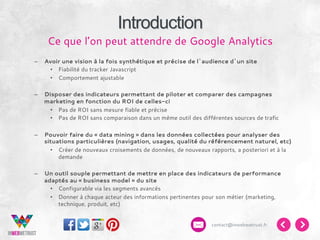 Introduction
Ce que l’on peut attendre de Google Analytics
– 

Avoir une vision à la fois synthétique et précise de l’audience d’un site
•  Fiabilité du tracker Javascript
•  Comportement ajustable

– 

Disposer des indicateurs permettant de piloter et comparer des campagnes
marketing en fonction du ROI de celles-ci
•  Pas de ROI sans mesure fiable et précise
•  Pas de ROI sans comparaison dans un même outil des différentes sources de trafic

– 

Pouvoir faire du « data mining » dans les données collectées pour analyser des
situations particulières (navigation, usages, qualité du référencement naturel, etc)
•  Créer de nouveaux croisements de données, de nouveaux rapports, a posteriori et à la
demande

– 

Un outil souple permettant de mettre en place des indicateurs de performance
adaptés au « business model » du site
•  Configurable via les segments avancés
•  Donner à chaque acteur des informations pertinentes pour son métier (marketing,
technique, produit, etc)
contact@inwebwetrust.fr

 