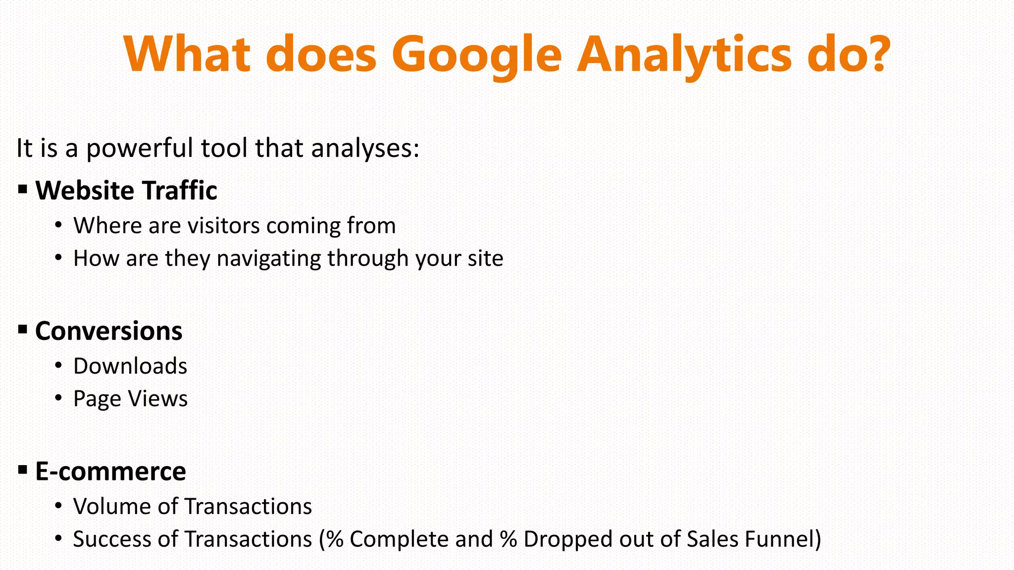 What does Google Analytics do?
It is a powerful tool that analyses:
 Website Traffic
• Where are visitors coming from
• How are they navigating through your site
 Conversions
• Downloads
• Page Views
 E-commerce
• Volume of Transactions
• Success of Transactions (% Complete and % Dropped out of Sales Funnel)
 