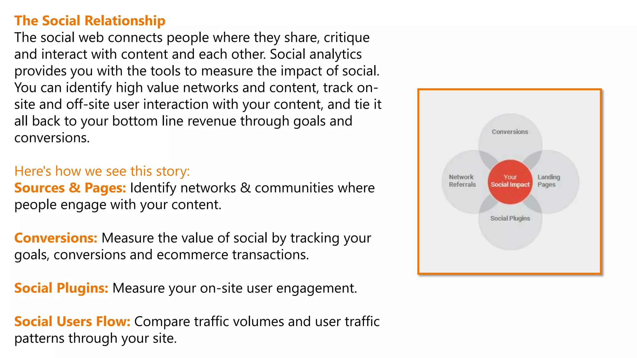 The Social Relationship
The social web connects people where they share, critique
and interact with content and each other. Social analytics
provides you with the tools to measure the impact of social.
You can identify high value networks and content, track on-
site and off-site user interaction with your content, and tie it
all back to your bottom line revenue through goals and
conversions.
Here's how we see this story:
Sources & Pages: Identify networks & communities where
people engage with your content.
Conversions: Measure the value of social by tracking your
goals, conversions and ecommerce transactions.
Social Plugins: Measure your on-site user engagement.
Social Users Flow: Compare traffic volumes and user traffic
patterns through your site.
 