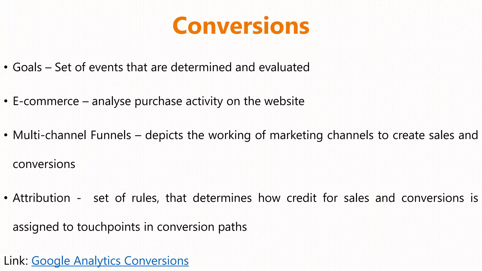 Conversions
• Goals – Set of events that are determined and evaluated
• E-commerce – analyse purchase activity on the website
• Multi-channel Funnels – depicts the working of marketing channels to create sales and
conversions
• Attribution - set of rules, that determines how credit for sales and conversions is
assigned to touchpoints in conversion paths
Link: Google Analytics Conversions
 
