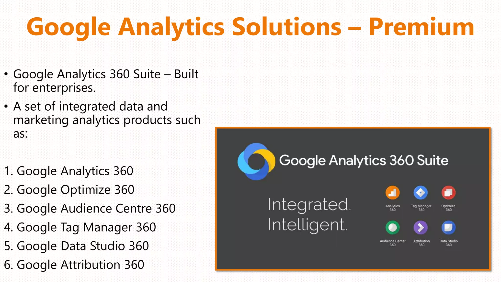 Google Analytics Solutions – Premium
• Google Analytics 360 Suite – Built
for enterprises.
• A set of integrated data and
marketing analytics products such
as:
1. Google Analytics 360
2. Google Optimize 360
3. Google Audience Centre 360
4. Google Tag Manager 360
5. Google Data Studio 360
6. Google Attribution 360
 