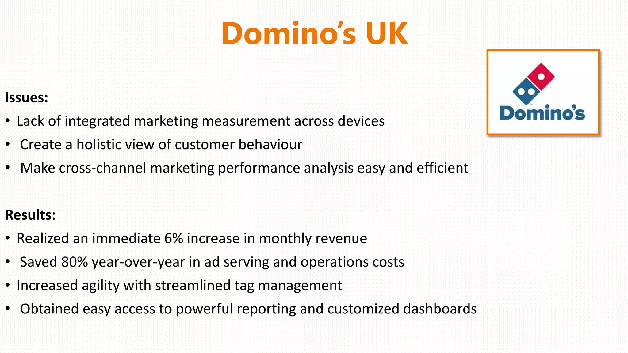 Domino’s UK
Issues:
• Lack of integrated marketing measurement across devices
• Create a holistic view of customer behaviour
• Make cross-channel marketing performance analysis easy and efficient
Results:
• Realized an immediate 6% increase in monthly revenue
• Saved 80% year-over-year in ad serving and operations costs
• Increased agility with streamlined tag management
• Obtained easy access to powerful reporting and customized dashboards
 