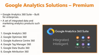 Google Analytics Solutions – Premium
• Google Analytics 360 Suite – Built
for enterprises.
• A set of integrated data and
marketing analytics products such
as:
1. Google Analytics 360
2. Google Optimize 360
3. Google Audience Centre 360
4. Google Tag Manager 360
5. Google Data Studio 360
6. Google Attribution 360
 