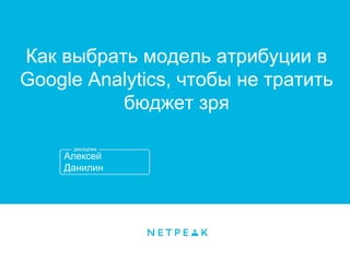 Алексей
Данилин
Как выбрать модель атрибуции в
Google Analytics, чтобы не тратить
бюджет зря
 