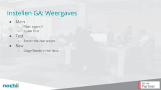 Instellen GA: Weergaves
● Main
○ Filter eigen IP
○ Spam filter
● Test
○ Testen nieuwe setups
● Raw
○ Ongefilterde ‘ruwe’ data
 