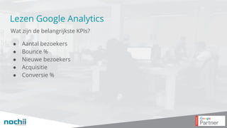 Lezen Google Analytics
Wat zijn de belangrijkste KPIs?
● Aantal bezoekers
● Bounce %
● Nieuwe bezoekers
● Acquisitie
● Conversie %
 