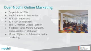 Over Nochii Online Marketing
● Opgericht in 2010
● Hoofdkantoor in Amsterdam
● 15 FTE in Nederland
● 12 FTE in de Filipijnen
● Top 10 Premier Google Partner
● 4 pijlers: Traffic, Meting & inzicht,
Optimalisatie en Webbouw
● Missie: Wij leveren full-service online
marketing
 