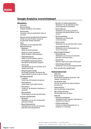 Google Analytics overzichtskaart
                 Bezoekers                                                   • Browser en besturingssysteem
                 •   Overzicht                                                 Statistieken van de gebruikte browser-
                     Benchmarking                                              besturingssysteem combinaties
                 •
                     Vergelijk statistieken met anderen.                     • Schermkleuren
                                                                               Statistieken van de bij de gebruikers
                 •   Kaartoverlay
                                                                               aanwezige hoeveelheid kleuren op het
                     Visualiseer data per geograﬁsche regio op
                                                                               scherm.
                     een kaart.
                     Nieuwe versus terugkerende bezoekers                    • Schermresoluties
                 •                                                             Statistieken van de gebruikte
                     Ontdek het verschil tussen nieuwe en
                                                                               schermresoluties.
                     terugkerende website bezoekers.
                     Talen                                                   • Flash-versies
                 •                                                             Statistieken van de gebruikte Flash versies.
                     Statistieken van de ingestelde talen.
                 •   Bezoekerstrends                                         • Java-ondersteuning
                     • Bezoeken                                                Statistieken over de aanwezigheid van
                       Bekijk het aantal bezoeken.                             Java in de browser.

                     • Absoluut unieke bezoekers                         •   Netwerkeigenschappen
                       Bekijk aantallen unieke bezoekers.                    • Netwerklocatie
                                                                               Statistieken over de door de bezoekers
                     • Paginaweergaves                                         gebruikte internet providers.
                       Bekijk het aantal bekeken paginaʼs.
                                                                             • Hostnamen
                     • Gemiddelde paginaweergaves                              Bekeken paginaʼs per eigen domeinnaam.
                       Gemiddeld aantal bekeken paginaʼs.
                                                                             • Verbindingssnelheden
                     • Tijd op site                                            Statistieken over de verbindingssnelheden.
                       Gemiddelde tijd die een bezoeker op de
                       website doorbrengt.                               •   Door de gebruiker gedeﬁnieerd
                     • Weigeringspercentage
                       Percentage bezoekers dat slechts één              Verkeersbronnen
                       pagina bekeek alvorens de site te verlaten.       •   Overzicht
                                                                         •   Direct verkeer
                 •   Bezoekersloyaliteit
                                                                             Aantal directe bezoekers (bookmark, URL
                     • Loyaliteit                                            ingetypt, nieuwsbrief, etc.)
                       Aantal keer dat bezoekers terugkeren.
                                                                         •   Verwijzende sites
                     • Geschiedenis                                          Lijst van de websites via welke bezoekers
                       Aantal dagen sinds laatste bezoek.
                                                                             binnenkomen.
                     • Bezoekduur                                            Zoekmachines
                                                                         •
                       Lengte van de bezoeken (distributie), in
                                                                             Lijst van gebruikte zoekmachines.
                       seconden.
                                                                         •   Alle verkeersbronnen
                     • Bezoekdiepte                                          Alle bezoekbronnen bij elkaar.
                       Aantal paginaʼs per bezoek (distributie).
                                                                         •   Adwords
                 •   Browsermogelijkheden
                                                                             • Adwords-campagnes
                     • Browsers                                                Vergelijking tussen ʻreguliereʼ bezoekers en
                       Statistieken van de door de bezoekers
                                                                               bezoekers via Adwords.
                       gebruikte browsers.
                                                                             • Zoekwoordposities
                     • Besturingssystemen                                      Invloed van advertentieposities op o.a.
                       Statistieken van de door de bezoekers
                                                                               bezoeken en conversies.
                       gebruikte besturingssystemen.




                                                     Eyos BV Willem van Noortplein 15 3514 GK Utrecht
                                                     Postbus 14173 3508 SG Utrecht t 030 711 56 41 f 030 711 56 42 www.eyos.nl

Pagina 1 van 2
 