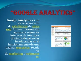 Google Analytics es un
          servicio gratuito
  de estadísticas de sitios
 web. Ofrece información
       agrupada según los
    intereses de tres tipos
     distintos de personas
        involucradas en el
  funcionamiento de una
página: ejecutivos, técnic
                         os
de marketing y webmaste
                         rs.
 