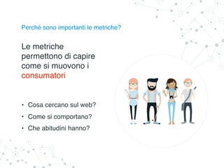 Perché sono importanti le metriche?
Le metriche
permettono di capire
come si muovono i
consumatori
• Cosa cercano sul web?
• Come si comportano?
• Che abitudini hanno?
 