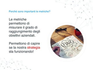 Perché sono importanti le metriche?
Le metriche
permettono di
misurare il grado di
raggiungimento degli
obiettivi aziendali.
Permettono di capire
se la nostra strategia
sta funzionando!
 