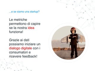 ...e se siamo una startup?
Le metriche
permettono di capire
se la nostra idea
funziona!
Grazie ai dati
possiamo iniziare un
dialogo digitale con i
consumatori e
ricevere feedback!
 