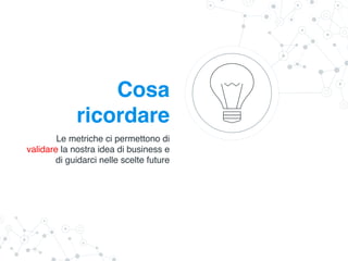 Cosa
ricordare
Le metriche ci permettono di
validare la nostra idea di business e
di guidarci nelle scelte future
 