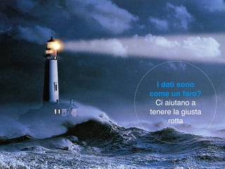 I dati sono
come un faro?
Ci aiutano a
tenere la giusta
rotta
 