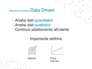Acquisire un’ottica Data Driven
Analisi dati quantitativi
Analisi dati qualitativi
Continuo adattamento all’utente
Importante definire
Obiettivi Come
misurarli
 