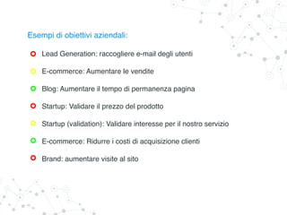 Esempi di obiettivi aziendali:
Lead Generation: raccogliere e-mail degli utenti
E-commerce: Aumentare le vendite
Blog: Aumentare il tempo di permanenza pagina
Startup: Validare il prezzo del prodotto
Startup (validation): Validare interesse per il nostro servizio
E-commerce: Ridurre i costi di acquisizione clienti
Brand: aumentare visite al sito
 