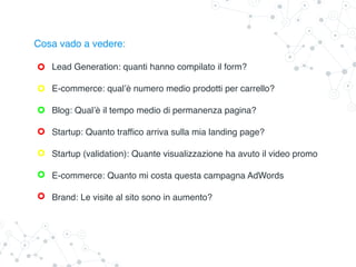 Cosa vado a vedere:
Lead Generation: quanti hanno compilato il form?
E-commerce: qual’è numero medio prodotti per carrello?
Blog: Qual’è il tempo medio di permanenza pagina?
Startup: Quanto traffico arriva sulla mia landing page?
Startup (validation): Quante visualizzazione ha avuto il video promo
E-commerce: Quanto mi costa questa campagna AdWords
Brand: Le visite al sito sono in aumento?
 