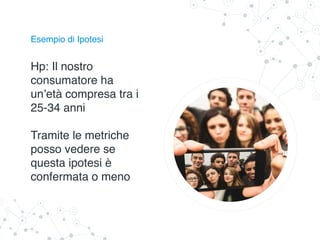 Esempio di Ipotesi
Hp: Il nostro
consumatore ha
un’età compresa tra i
25-34 anni
Tramite le metriche
posso vedere se
questa ipotesi è
confermata o meno
 
