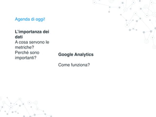 Agenda di oggi!
L’importanza dei
dati
A cosa servono le
metriche?
Perché sono
importanti?
Google Analytics
Come funziona?
 