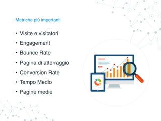 Metriche più importanti
• Visite e visitatori
• Engagement
• Bounce Rate
• Pagina di atterraggio
• Conversion Rate
• Tempo Medio
• Pagine medie
 