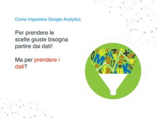 Come impostare Google Analytics
Per prendere le
scelte giuste bisogna
partire dai dati!
Ma per prendere i
dati?
 